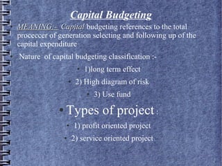 Capital Budgeting
●

●

MEANING:- Capital budgeting references to the total
proceccer of generation selecting and following up of the
capital expenditure
Nature of capital budgeting classification :●

●

1)long term effect

2) High diagram of risk
●

●

3) Use fund

Types of project :
●

●

1) profit oriented project
2) service oriented project

 