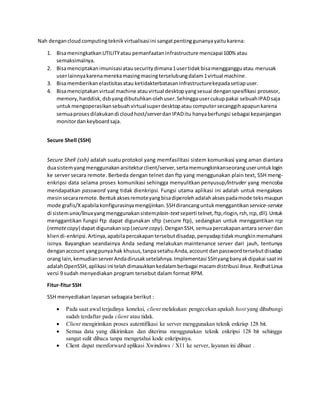 Nah dengancloudcomputingteknikvirtualisasiini sangatpentinggunanyayaitukarena:
1. BisameningkatkanUTILITYatau pemanfaataninfrastructure mencapai100% atau
semaksimalnya.
2. Bisamenciptakanimunisasiatausecuritydimana1usertidakbisamenggangguatau merusak
userlainnyakarenamerekamasingmasingterselubungdalam1virtual machine.
3. Bisamemberikanelastisitasatau ketidakterbatasaninfrastructurekepadasetiapuser.
4. Bisamenciptakanvirtual machine atauvirtual desktopyangsesuai denganspesifikasi prosesor,
memory,harddisk,dsbyangdibutuhkanolehuser.Sehinggausercukuppakai sebuahIPADsaja
untukmengoperasikansebuahvirtualsuperdesktopatau computersecanggihapapunkarena
semuaprosesdilakukandi cloudhost/serverdanIPADitu hanyaberfungsi sebagai kepanjangan
monitordankeyboardsaja.
Secure Shell (SSH)
Secure Shell (ssh) adalah suatu protokol yang memfasilitasi sistem komunikasi yang aman diantara
duasistemyangmenggunakanarsitekturclient/server,sertamemungkinkanseoranguseruntuklogin
ke server secara remote. Berbeda dengan telnet dan ftp yang menggunakan plain text, SSH meng-
enkripsi data selama proses komunikasi sehingga menyulitkan penyusup/intruder yang mencoba
mendapatkan password yang tidak dienkripsi. Fungsi utama aplikasi ini adalah untuk mengakses
mesinsecararemote.Bentukaksesremoteyangbisadiperolehadalahaksespadamode teksmaupun
mode grafis/Xapabilakonfigurasinyamengijinkan.SSHdirancanguntukmenggantikan service-service
di sistemunix/linuxyangmenggunakansistemplain-textseperti telnet,ftp,rlogin,rsh,rcp,dll).Untuk
menggantikan fungsi ftp dapat digunakan sftp (secure ftp), sedangkan untuk menggantikan rcp
(remotecopy) dapat digunakanscp(secure copy).DenganSSH, semuapercakapanantara serverdan
kliendi-enkripsi.Artinya,apabilapercakapantersebutdisadap,penyadaptidakmungkinmemahami
isinya. Bayangkan seandainya Anda sedang melakukan maintenance server dari jauh, tentunya
denganaccount yangpunyahak khusus,tanpasetahuAnda,account danpasswordtersebutdisadap
orang lain,kemudianserverAndadirusaksetelahnya.Implementasi SSHyangbanyakdipakai saatini
adalahOpenSSH,aplikasi ini telahdimasukkankedalamberbagai macamdistribusi linux.RedhatLinux
versi 9 sudah menyediakan program tersebut dalam format RPM.
Fitur-fitur SSH
SSH menyediakan layanan sebagaia berikut :
 Pada saat awalterjadinya koneksi, client melakukan pengecekan apakah host yang dihubungi
sudah terdaftar pada client atau tidak.
 Client mengirimkan proses autentifikasi ke server menggunakan teknik enkrisp 128 bit.
 Semua data yang dikirimkan dan diterima menggunakan teknik enkripsi 128 bit sehingga
sangat sulit dibaca tanpa mengetahui kode enkripsinya.
 Client dapat memforward aplikasi Xwindows / X11 ke server, layanan ini dibuat .
 