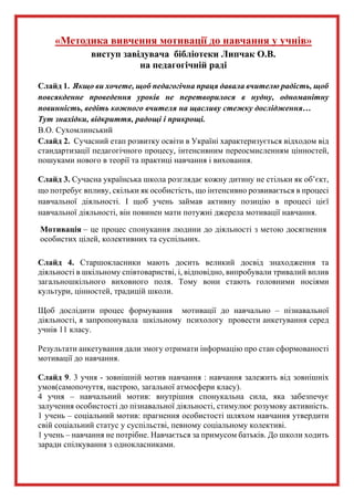 «Методика вивчення мотивації до навчання у учнів»
виступ завідувача бібліотеки Липчак О.В.
на педагогічній раді
Слайд 1. Якщо ви хочете, щоб педагогічна праця давала вчителю радість, щоб
повсякденне проведення уроків не перетворилося в нудну, одноманітну
повинність, ведіть кожного вчителя на щасливу стежку дослідження…
Тут знахідки, відкриття, радощі і прикрощі.
В.О. Сухомлинський
Слайд 2. Сучасний етап розвитку освіти в Україні характеризується відходом від
стандартизації педагогічного процесу, інтенсивним переосмисленням цінностей,
пошуками нового в теорії та практиці навчання і виховання.
Слайд 3. Сучасна українська школа розглядає кожну дитину не стільки як об’єкт,
що потребує впливу, скільки як особистість, що інтенсивно розвивається в процесі
навчальної діяльності. І щоб учень займав активну позицію в процесі цієї
навчальної діяльності, він повинен мати потужні джерела мотивації навчання.
Мотивація – це процес спонукання людини до діяльності з метою досягнення
особистих цілей, колективних та суспільних.
Слайд 4. Старшокласники мають досить великий досвід знаходження та
діяльності в шкільному співтоваристві, і, відповідно, випробували тривалий вплив
загальношкільного виховного поля. Тому вони стають головними носіями
культури, цінностей, традицій школи.
Щоб дослідити процес формування мотивації до навчально – пізнавальної
діяльності, я запропонувала шкільному психологу провести анкетування серед
учнів 11 класу.
Результати анкетування дали змогу отримати інформацію про стан сформованості
мотивації до навчання.
Слайд 9. 3 учня - зовнішній мотив навчання : навчання залежить від зовнішніх
умов(самопочуття, настрою, загальної атмосфери класу).
4 учня – навчальний мотив: внутрішня спонукальна сила, яка забезпечує
залучення особистості до пізнавальної діяльності, стимулює розумову активність.
1 учень – соціальний мотив: прагнення особистості шляхом навчання утвердити
свій соціальний статус у суспільстві, певному соціальному колективі.
1 учень – навчання не потрібне. Навчається за примусом батьків. До школи ходить
заради спілкування з однокласниками.
 