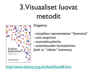 3.Visuaaliset luovat
metodit
http://www.theory.org.uk/david/book8.htm
Ongelmia:
- visuaalisen representation ”ihannointi”
- naivi empirismi
- neutraalisuusharha
- autenttisuuden korostaminen
(kieli vs. ”välitön” kokemus)
 