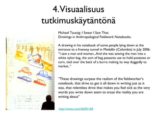 4.Visuaalisuus
tutkimuskäytäntönä
Michael Taussig: I Swear I Saw That:
Drawings in Anthropological Fieldwork Notebooks.
A drawing in his notebook of some people lying down at the
entrance to a freeway tunnel in Medellin (Colombia) in July 2006:
”I saw a man and woman...And she was sewing the man into a
white nylon bag, the sort of bag peasants use to hold potatoes or
corn, tied over the back of a burro making its way doggedly to
market..”
”These drawings surpass the realism of the fieldworker’s
notebook, that drive to get it all down in writing just as it
was, that relentless drive that makes you feel sick as the very
words you write down seem to erase the reality you are
writing about”
http://vimeo.com/26201160
 
