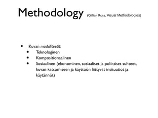Methodology (Gillian Rose, Visual Methodologies)
• Kuvan modaliteetit:
• Teknologinen
• Kompositionaalinen
• Sosiaalinen (ekonominen, sosiaaliset ja poliittiset suhteet,
kuvan katsomiseen ja käyttöön liittyvät insituutiot ja
käytännöt)
 