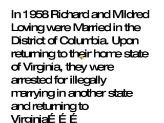 In 1958 Richard and Mildred Loving were Married in the District of Columbia. Upon returning to their home state of Virginia, they were arrested for illegally marrying in another state and returning to Virginia……… 