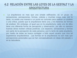 4.2 RELACIÓN ENTRE LAS LEYES DE LA GESTALT Y LA
ARQUITECTURA
 La arquitectura es mas que una simple edificación, es un grupo de
sensaciones, percepciones, formas, colores y muchas cosas mas, por lo
tanto, no existe una manera o un punto en concreto para realizar un análisis
o una critica, puesto que la arquitectura tiene una y mil maneras de formas
de analizar. Sin embargo, al igual que en la arquitectura, cada uno de ellos
tiene una diferente forma de percepción y observación, por ello no siempre
buenas obras reciben criticas positivas. Los espacios, sensaciones y formas
son parte de la percepción de cada persona y por lo tanto de cada arquitecto,
por medio de estas se busca contagiar a todo aquel usuario que viva tal
experiencia arquitectónica . Las formas en la arquitectura no son mas que
percepciones personales que se han conceptualizado en ideas del pasado o
en la naturaleza.
 