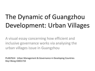 The Dynamic of Guangzhou
Development: Urban Villages
A visual essay concerning how efficient and
inclusive governance works via analysing the
urban villages issue in Guangzhou
PLAN7614 Urban Management & Governance in Developing Countries
Deyi Wang 43831733
 