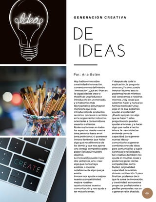 DE
IDEAS
Por: Ana Belén
G E N E R A C I Ó N C R E A T I V A
Hoy hablaremos sobre
creatividad e innovación,
comenzaremos definiendo
“Innovacion” ¿Qué es? Pues es
la capacidad de crear o
modificar un producto e
introducirlo en un mercado,
y si hablamos más
técnicamente Schumpeter
menciona que es la
introducción de productos,
servicios, procesos o cambios
en la organización industrial,
orientadas a consumidores,
usuarios o clientes.
Podemos innovar en todos
los aspectos, desde nuestra
área personal hasta en el
área profesional, si queremos
innovar tenemos que hallar
algo que nos diferencie de
los demás y que nos aporte
una ventaja competitiva para
poder conseguir nuestro
objetivo.
La innovación puede ir por
dos vertientes, uno, crear
algo que nunca haya
existido, o mejorar
notablemente algo que ya
existía.
Innovar nos ayuda a mejorar
nuestra competitividad,
mejora nuestras
oportunidades, nuestra
comunicación y nos ayuda a
ser más eficientes.
Y después de toda la
explicación, la pregunta
ahora es ¿Y como puedo
innovar? Bueno, esto lo
podemos hacer mientras
nos conocemos a nosotros
mismos ¿Hay cosas que
sabemos hacer y nunca las
hemos mostrado? ¿Hay
algo en lo que podamos
ayudar a los demás?
¿Puedo apoyar con algo
que se hacer?, estas
preguntas nos pueden
ayudar a innovar, y a hacer
algo que nadie a hecho.
Ahora, la creatividad se
entiende como la
capacidad para generar
nuevas ideas y
comunicarlas o generar
combinaciones de ideas
para comunicarlas y suplir
carencias o necesidades.
Ser creativos también nos
ayuda en muchas cosas y
podemos ganar ciertas
competencias como
fluidez, originalidad,
capacidad de análisis,
síntesis, motivación. Y para
finalizar, podemos decir
que la suma de innovación
y creatividad, en nuestros
proyectos profesionales o
perfiles personales, nos va
a generar valor añadido.
09
 