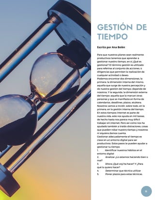 GESTIÓN DE
TIEMPO
Para que nuestros planes sean realmente
productivos tenemos que aprender a
gestionar nuestro tiempo, en si ¿Qué es
gestionar? El término gestión es utilizado
para referirse al conjunto de acciones, o
diligencias que permiten la realización de
cualquier actividad o deseo.
Podemos encontrar dos dimensiones, la
primera, la dimensión interna del mismo,
aquella que surge de nuestra percepción y
de nuestra gestión del tiempo: depende de
nosotros. Y la segunda, la dimensión externa
del tiempo: aquella que la marcan otras
personas y que se manifiesta en forma de
calendarios, deadlines, plazos, etcétera.
Nosotros vamos a incidir, sobre todo, en la
primera, en la gestión interna del tiempo.
En estos tiempos internet es parte de
nuestra vida, este nos ayuda en mil tareas,
de hecho hasta nos parece muy difícil
trabajar sin internet. Pero así como nos ha
ayudado también a traído distractores, cosas
que pueden robar nuestro tiempo y nosotros
ni siquiera darnos cuenta.
Gestionar adecuadamente el tiempo es
clave en un entorno digital para ser
productivos. Estos pasos te pueden ayudar a
gestionar tu tiempo:
1. Identificar nuestros hábitos en el
entorno digital
2. Analizar ¿Lo estamos haciendo bien o
mal?
3. Ahora ¿Qué voy ha hacer? Y ¿Para
qué lo quiero hacer?
4. Determinar que técnica utilizar
5. Poner plazos para estas técnicas.
Escrito por Ana Belén
11
 
