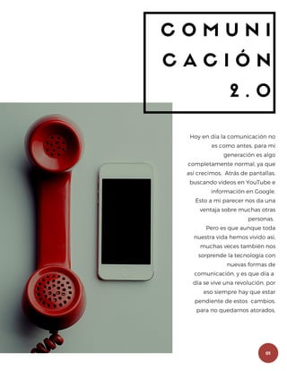 01
C O M U N I
C A C I Ó N
2 . 0
Hoy en día la comunicación no
es como antes, para mi
generación es algo
completamente normal, ya que
así crecimos. Atrás de pantallas,
buscando videos en YouTube e
información en Google.
Esto a mi parecer nos da una
ventaja sobre muchas otras
personas.
Pero es que aunque toda
nuestra vida hemos vivido así,
muchas veces también nos
sorprende la tecnología con
nuevas formas de
comunicación, y es que día a
día se vive una revolución, por
eso siempre hay que estar
pendiente de estos cambios,
para no quedarnos atorados.
 