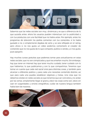 Sabemos que las redes sociales son muy dinámicas y es que a diferencia de lo
que sucedía antes, ahora los usuarios pueden interactuar con tu publicidad o
con tus productos con una facilidad que no había antes. Por ejemplo, antes los
programas de televisión los podías comentar con tus conocidos, si te había
gustado o no, o simplemente dejabas de verlo, y se veía reflejado en el rating,
pero ahora si no nos gusta un video podemos comentarle al creador de
contenido que no nos gusta de lo que comparte, publica o vende, y si nos gusta,
pues apoyarlo.
Hay muchos cursos gratuitos que podemos tomar para actualizarnos en estas
redes sociales, que no son complicados y que nos enseñan mucho. Sin embargo,
hay que tener en internet hay que tener mucho cuidado, tener cuidado con lo
que hablamos, lo que publicamos y con lo que compartimos. Tenemos que
tomar en cuenta que cada red social sirve para distintas cosas, y también para
alcanzar a diferente público, y para cada uno necesitas contenido distinto, así
que para cada una puedes establecer objetivos y metas. Una cosa que no
debemos olvidar en redes sociales es que tenemos que ser concretos y no andar
por las ramas, simplemente llegar al grano y decir las cosas como son, obvio sin
caer en vulgaridades u errores ortográficos, cuidar de nuestra lengua también
habla bien de nosotros.
02
 