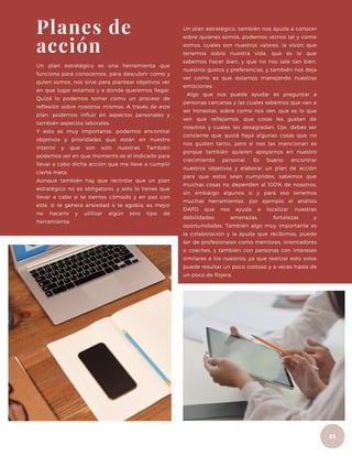 Un plan estratégico, también nos ayuda a conocer
sobre quienes somos, podemos vernos tal y como
somos, cuales son nuestros valores, la visión que
tenemos sobre nuestra vida, que es lo que
sabemos hacer bien, y que no nos sale tan bien,
nuestros gustos y preferencias, y también nos deja
ver como es que estamos manejando nuestras
emociones.
Algo que nos puede ayudar es preguntar a
personas cercanas y las cuales sabemos que van a
ser honestas, sobre como nos ven, que es lo que
ven que reflejamos, que cosas les gustan de
nosotros y cuales les desagradan. Ojo, debes ser
consiente que quizá haya algunas cosas que no
nos gusten tanto, pero si nos las mencionan es
porque también quieren apoyarnos en nuestro
crecimiento personal. Es bueno encontrar
nuestros objetivos y elaborar un plan de acción
para que estos sean cumplidos, sabemos que
muchas cosas no dependen al 100% de nosotros,
sin embargo algunos si y para eso tenemos
muchas herramientas, por ejemplo el análisis
DAFO que nos ayuda a localizar nuestras
debilidades, amenazas, fortalezas y
oportunidades. También algo muy importante es
la colaboración y la ayuda que recibimos, puede
ser de profesionales como mentores, orientadores
o coaches, y también con personas con intereses
similares a los nuestros, ya que realizar esto solos
puede resultar un poco costoso y a veces hasta de
un poco de flojera.
Un plan estratégico es una herramienta que
funciona para conocernos, para descubrir como y
quien somos, nos sirve para plantear objetivos ver
en que lugar estamos y a donde queremos llegar.
Quizá lo podemos tomar como un proceso de
reflexión sobre nosotros mismos. A través de este
plan, podemos influir en aspectos personales y
también aspectos laborales.
Y esto es muy importante, podemos encontrar
objetivos y prioridades que están en nuestro
interior y que son solo nuestras. También
podemos ver en que momento es el indicado para
llevar a cabo dicha acción que me lleve a cumplir
cierta meta.
Aunque también hay que recordar que un plan
estratégico no es obligatorio, y solo lo tienes que
llevar a cabo si te sientes cómodo y en paz con
este, si te genera ansiedad o te agobia, es mejor
no hacerlo y utilizar algún otro tipo de
herramienta.
Planes de
acción
02
03
 
