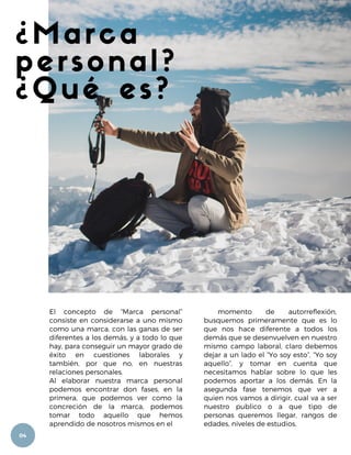 ¿Marca
personal?
¿Qué es?
El concepto de “Marca personal”
consiste en considerarse a uno mismo
como una marca, con las ganas de ser
diferentes a los demás, y a todo lo que
hay, para conseguir un mayor grado de
éxito en cuestiones laborales y
también, por que no, en nuestras
relaciones personales.
Al elaborar nuestra marca personal
podemos encontrar don fases, en la
primera, que podemos ver como la
concreción de la marca, podemos
tomar todo aquello que hemos
aprendido de nosotros mismos en el
momento de autorreflexión,
busquemos primeramente que es lo
que nos hace diferente a todos los
demás que se desenvuelven en nuestro
mismo campo laboral, claro debemos
dejar a un lado el “Yo soy esto”, “Yo soy
aquello”, y tomar en cuenta que
necesitamos hablar sobre lo que les
podemos aportar a los demás. En la
asegunda fase tenemos que ver a
quien nos vamos a dirigir, cual va a ser
nuestro publico o a que tipo de
personas queremos llegar, rangos de
edades, niveles de estudios,
04
 