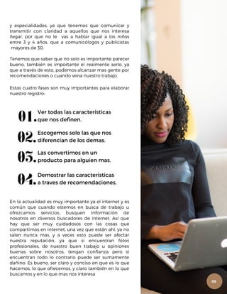y especialidades, ya que tenemos que comunicar y
transmitir con claridad a aquellos que nos interesa
llegar, por que no le vas a hablar igual a los niños
entre 3 y 4 años, que a comunicólogos y publicistas
mayores de 30.
Tenemos que saber que no solo es importante parecer
bueno, también es importante el realmente serlo, ya
que a través de esto, podemos alcanzar mas gente por
recomendaciones o cuando vena nuestro trabajo.
Estas cuatro fases son muy importantes para elaborar
nuestro registro:
01.Ver todas las características
que nos definen.
02.Escogemos solo las que nos
diferencian de los demas.
03.Las convertimos en un
producto para alguien mas.
04.Demostrar las características
a traves de recomendaciones.
En la actualidad es muy importante ya el internet y es
común que cuando estemos en busca de trabajo u
ofrezcamos servicios, busquen información de
nosotros en diversos buscadores de internet. Así que
hay que ser muy cuidadosos con las cosas que
compartimos en internet, una vez que están ahí, ya no
salen nunca mas, y a veces esto puede ser afectar
nuestra reputación, ya que si encuentran fotos
profesionales, de nuestro buen trabajo u opiniones
buenas sobre nosotros, tengan confianza pero si
encuentran todo lo contrario puede ser sumamente
dañino. Es bueno, ser claro y conciso en que es lo que
hacemos, lo que ofrecemos, y claro también en lo que
buscamos y en lo que mas nos interesa
05
 