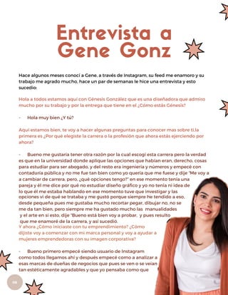 06
Hola a todos estamos aquí con Génesis González que es una diseñadora que admiro
mucho por su trabajo y por la entrega que tiene en el ¿Cómo estás Génesis?
- Hola muy bien ¿Y tú?
Aquí estamos bien, te voy a hacer algunas preguntas para conocer mas sobre ti,la
primera es ¿Por qué elegiste la carrera o la profesión que ahora estás ejerciendo por
ahora?
- Bueno me gustaría tener otra razón por la cual escogí esta carrera pero la verdad
es que en la universidad donde aplique las opciones que habían eran, derecho, cosas
para estudiar para ser abogado, y del resto era ingeniería y números y empecé con
contaduría pública y no me fue tan bien como yo quería que me fuese y dije “Me voy a
Entrevista a
Gene Gonz
Hace algunos meses conocí a Gene, a través de Instagram, su feed me enamoro y su
trabajo me agrado mucho, hace un par de semanas le hice una entrevista y esto
sucedio:
a cambiar de carrera, pero, ¿qué opciones tengo?” en ese momento tenía una
pareja y él me dice por qué no estudiar diseño gráfico y yo no tenía ni idea de
lo que él me estaba hablando en ese momento tuve que investigar y las
opciones vi de qué se trataba y me gustó porque siempre he tendido a eso,
desde pequeña pues me gustaba mucho recortar pegar, dibujar no, no se
me da tan bien, pero siempre me ha gustado mucho las manualidades
y el arte en sí esto, dije “Bueno está bien voy a probar, y pues resulto
que me enamoré de la carrera, y así sucedió.
Y ahora ¿Cómo iniciaste con tu emprendimiento? ¿Cómo
dijiste voy a comenzar con mi marca personal y voy a ayudar a
mujeres emprendedoras con su imagen corporativa?
- Bueno primero empecé siendo usuario de Instagram
como todos llegamos ahí y después empecé como a analizar a
esas marcas de dueñas de negocios que pues se ven o se veían
tan estéticamente agradables y que yo pensaba como que
 