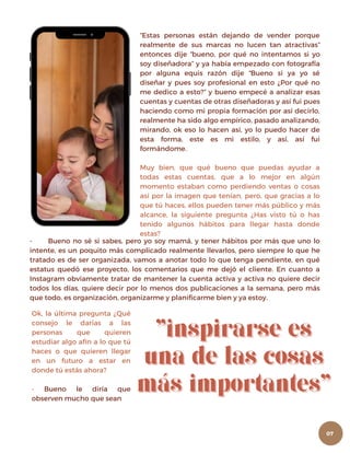 “Estas personas están dejando de vender porque
realmente de sus marcas no lucen tan atractivas”
entonces dije “bueno, por qué no intentamos si yo
soy diseñadora” y ya había empezado con fotografía
por alguna equis razón dije “Bueno si ya yo sé
diseñar y pues soy profesional en esto ¿Por qué no
me dedico a esto?” y bueno empecé a analizar esas
cuentas y cuentas de otras diseñadoras y así fui pues
haciendo como mi propia formación por así decirlo,
realmente ha sido algo empírico, pasado analizando,
mirando, ok eso lo hacen así, yo lo puedo hacer de
esta forma, este es mi estilo, y así, así fui
formándome.
Muy bien, que qué bueno que puedas ayudar a
todas estas cuentas, que a lo mejor en algún
momento estaban como perdiendo ventas o cosas
así por la imagen que tenían, pero, que gracias a lo
que tú haces, ellos pueden tener más público y más
alcance, la siguiente pregunta ¿Has visto tú o has
tenido algunos hábitos para llegar hasta donde
estas?
- Bueno no sé si sabes, pero yo soy mamá, y tener hábitos por más que uno lo
intente, es un poquito más complicado realmente llevarlos, pero siempre lo que he
tratado es de ser organizada, vamos a anotar todo lo que tenga pendiente, en qué
estatus quedó ese proyecto, los comentarios que me dejó el cliente. En cuanto a
Instagram obviamente tratar de mantener la cuenta activa y activa no quiere decir
todos los días, quiere decir por lo menos dos publicaciones a la semana, pero más
que todo, es organización, organizarme y planificarme bien y ya estoy.
Ok, la última pregunta ¿Qué
consejo le darías a las
personas que quieren
estudiar algo afín a lo que tú
haces o que quieren llegar
en un futuro a estar en
donde tú estás ahora?
- Bueno le diría que
observen mucho que sean
07
 