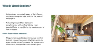 • Architects are increasingly aware of the influence
on the well-being and good health of the users of
the projects.
• Natural lighting and how it should be
complemented with artificial lighting– is an
essential factor to consider for the visual comfort of
interior spaces.
How is visual comfort measured?
• The parameters used to determine visual comfort
typically include the amount of light present in the
space, the harmony of contrasts, the "temperature"
of the colors, and whether or not there is glare.
What is Visual Comfort ?
 