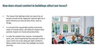 • The impact that lighting inside one space has on
people should not be neglected. Natural light has a
great influence on how we feel, think, react to
things.
• It is proved that a good light quality, luminosity,
views of outside space, and absence of glare have
positive impacts on mood and productivity.
• In order for people to be creative, motivated for
work, and, most importantly, focused well inside a
room, there has to be adequate light conditions.
Many studies have shown that daylight can boost
learning.
How does visual comfort in buildings affect our focus?
 