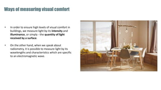 • In order to ensure high levels of visual comfort in
buildings, we measure light by its intensity and
illuminance, or simply - the quantity of light
received by a surface.
• On the other hand, when we speak about
radiometry, it is possible to measure light by its
wavelengths and characteristics which are specific
to an electromagnetic wave.
Ways of measuring visual comfort
 