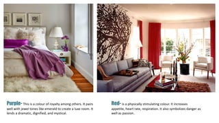 Purple- This is a colour of royalty among others. It pairs
well with jewel tones like emerald to create a luxe room. It
lends a dramatic, dignified, and mystical.
Red- is a physically stimulating colour. It increases
appetite, heart rate, respiration. It also symbolizes danger as
well as passion.
 