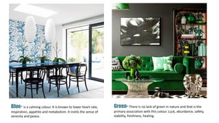 Blue- is a calming colour. It is known to lower heart rate,
respiration, appetite and metabolism. It instils the sense of
serenity and peace.
Green- There is no lack of green in nature and that is the
primary association with this colour. Luck, abundance, safety,
stability, freshness, healing.
 