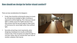 There are two considerations for designers:
• Firstly, they should be achieving the above lux levels
by utilizing natural daylight to light a building as
opposed to artificial lighting. This is because natural
light is a better source for health and also it has
been proven that the eye will adapt to lower levels
of illuminance for natural light rather than artificial
light.
• Secondly and perhaps most importantly, when
designing a building to be visually comfortable,
control is key. If the occupants can adapt the light to
suit their needs, they can achieve their own level of
comfort, whatever that may be.
How should we design for better visual comfort?
 