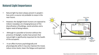 • Natural light has been always present in people's
lives and is a source not probable to cease in the
near future.
• However, the daylight levels humans are exposed to
indoors nowadays are changing because of the
diversification of buildings, social activities and a
higher need of being indoors.
• Although it is possible to function without the
presence of daylight, studies have proven that
natural light is significantly important for the health
of the occupants.
• It can affect humans psychologically and
physiologically while it may also improve the mood,
reduce stress levels, lower the fatigue and eyestrain
Natural Light Importance
https://www.sciencedirect.com/science/article/abs/pii/S0306261912001419
 
