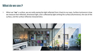 • When we “see” a surface, we are really seeing the light reflected from it back to our eyes. Surface luminance is how
we measure that reflected, directional light, and is affected by light striking the surface (illuminance), the size of the
surface, and the surface reflective characteristics.
What do we see ?
 