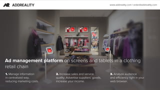 1. Manage information
in centralized way,
reducing marketing costs.
Ad management platform on screens and tablets in a clothing
retail chain
2. Increase sales and service
quality. Advertise suppliers’ goods,
increase your income.
3. Аnalyze audience
and efficiency right in your
web browser.
www.addreality.com | order@addreality.com
 