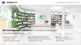 1. Manage information
in centralized way,
reducing marketing costs.
Ad management platform on screens and tablets 
in a pharmacy chain
2. Increase sales and service
quality. Advertise suppliers’ goods,
increase your income.
3. Аnalyze audience
and efficiency right in your
web browser.
www.addreality.com | order@addreality.com
 