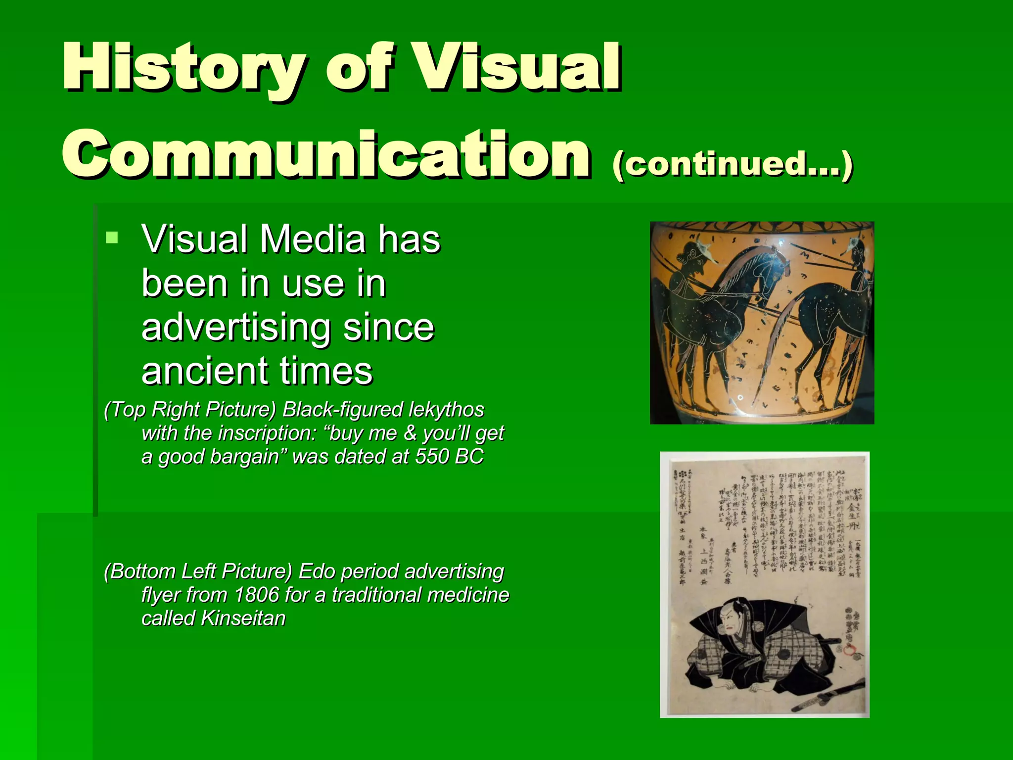 History of Visual Communication  (continued…) Visual Media has been in use in advertising since ancient times (Top Right Picture) Black-figured lekythos with the inscription: “buy me & you’ll get a good bargain” was dated at 550 BC (Bottom Left Picture) Edo period advertising flyer from 1806 for a traditional medicine called Kinseitan   