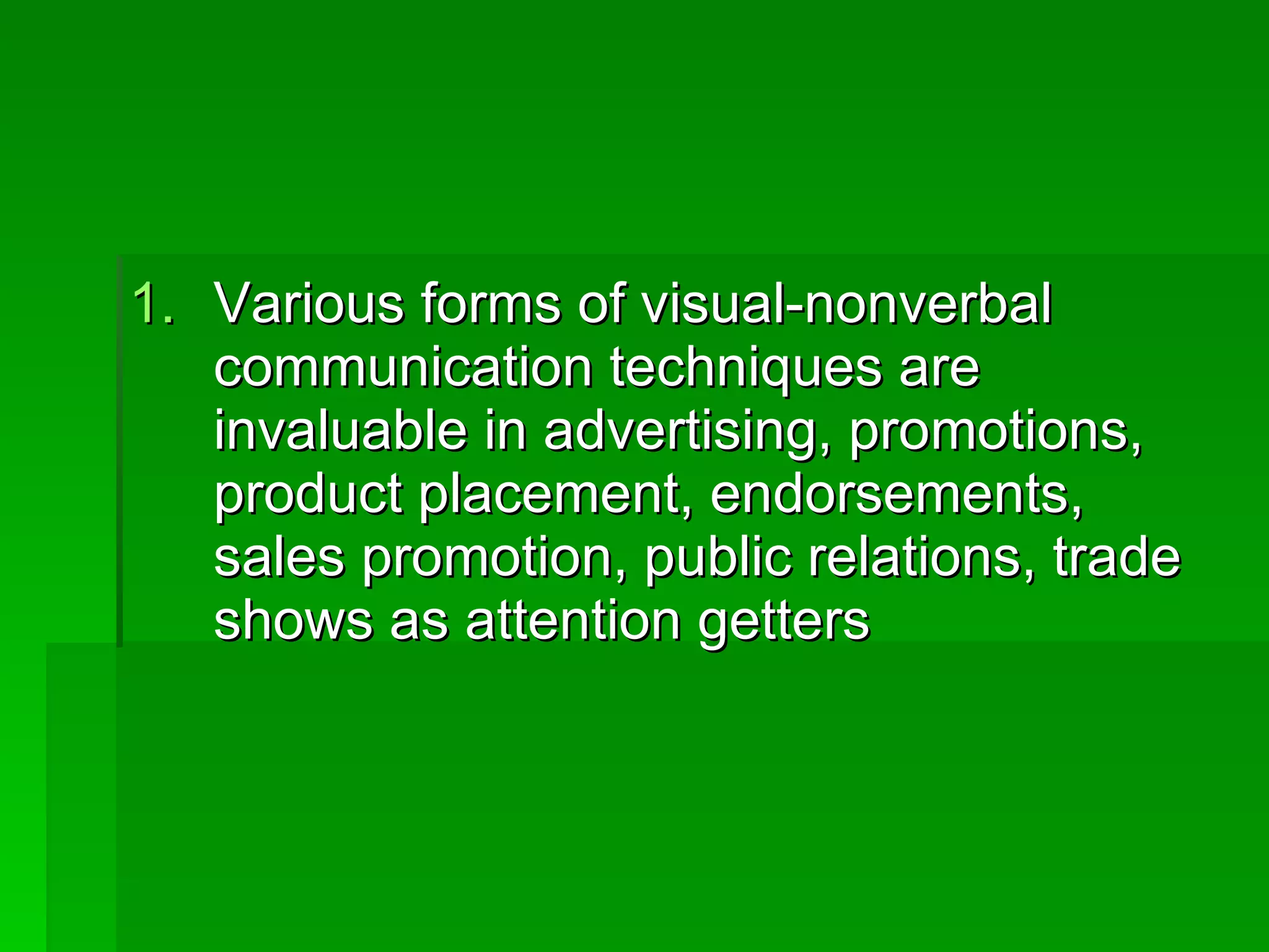 Various forms of visual-nonverbal communication techniques are invaluable in advertising, promotions, product placement, endorsements, sales promotion, public relations, trade shows as attention getters 
