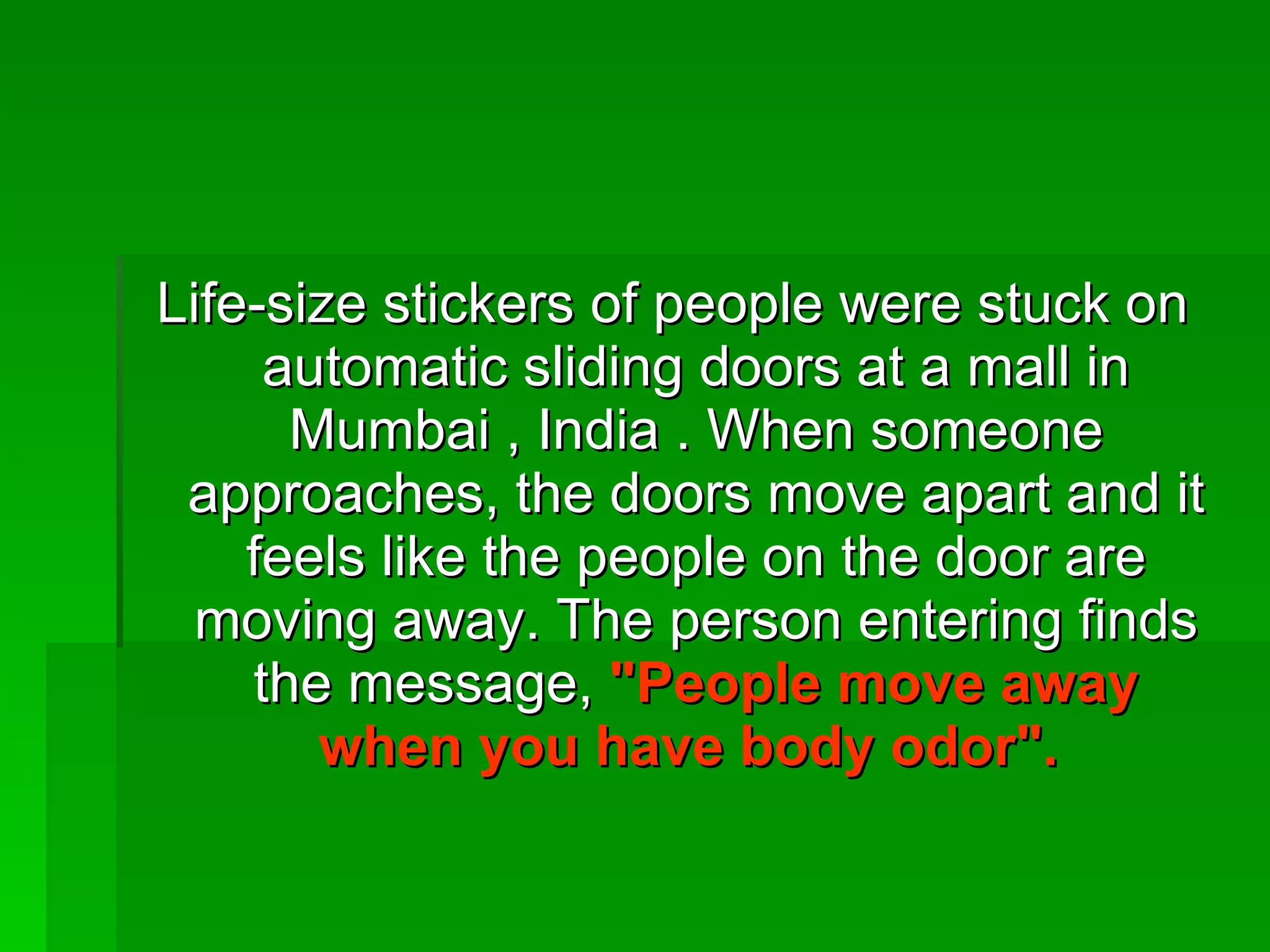 Life-size stickers of people were stuck on automatic sliding doors at a mall in Mumbai , India . When someone approaches, the doors move apart and it feels like the people on the door are moving away. The person entering finds the message,  &quot;People move away when you have body odor&quot;.   