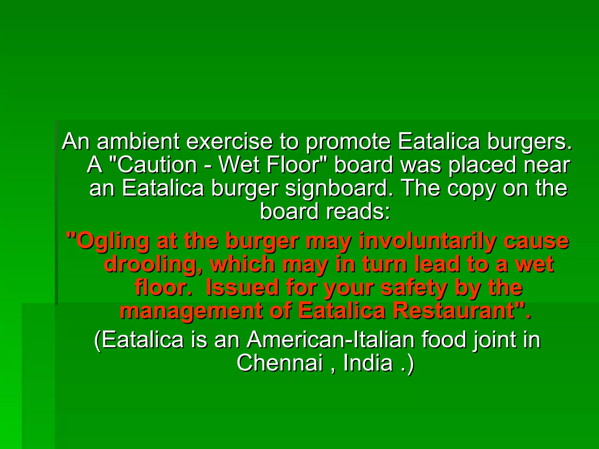 An ambient exercise to promote Eatalica burgers. A &quot;Caution - Wet Floor&quot; board was placed near an Eatalica burger signboard. The copy on the board reads:  &quot;Ogling at the burger may involuntarily cause drooling, which may in turn lead to a wet floor.  Issued for your safety by the management of Eatalica Restaurant&quot;.   (Eatalica is an American-Italian food joint in Chennai , India .)  