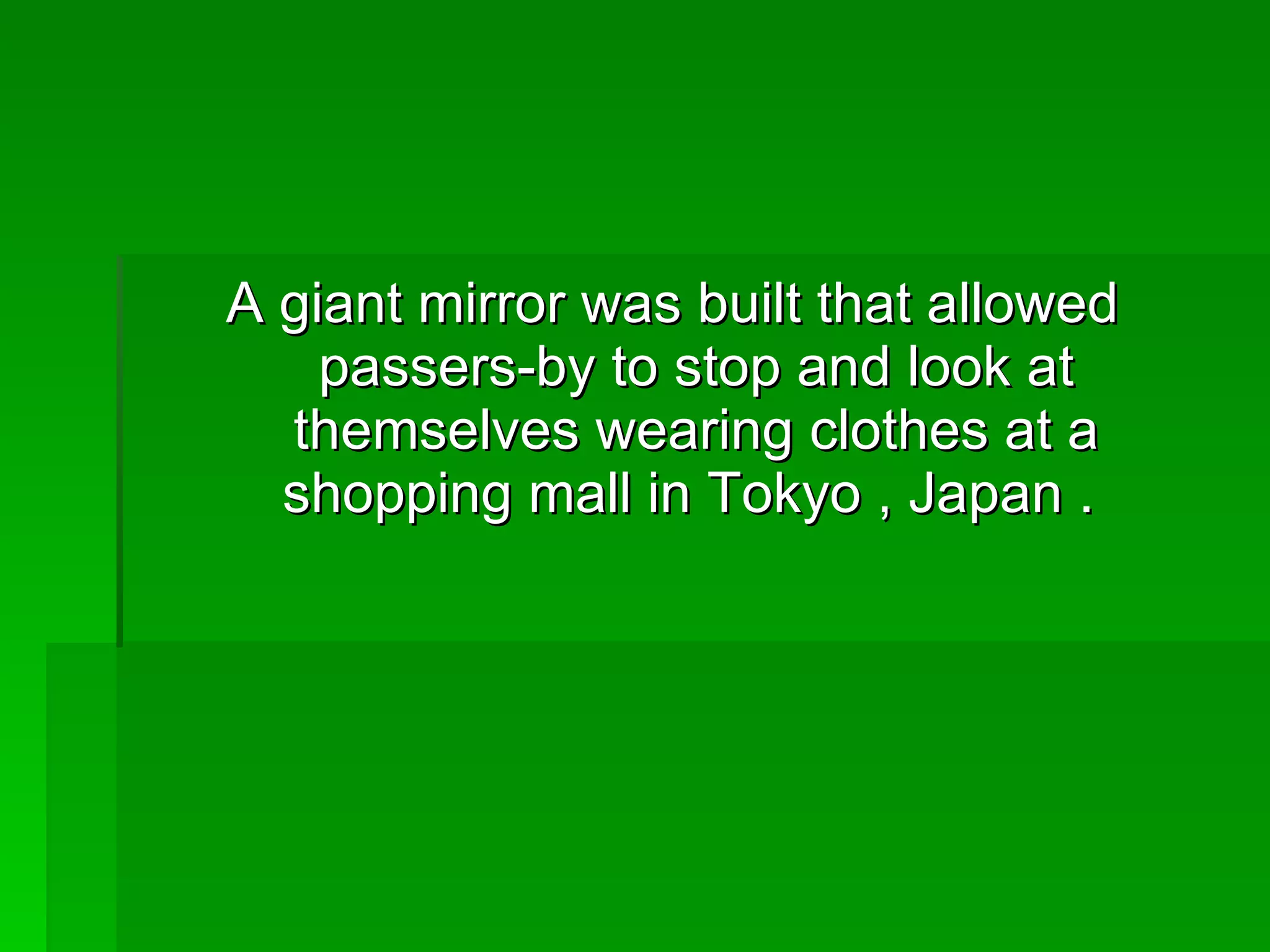 A giant mirror was built that allowed passers-by to stop and look at themselves wearing clothes at a shopping mall in Tokyo , Japan .  