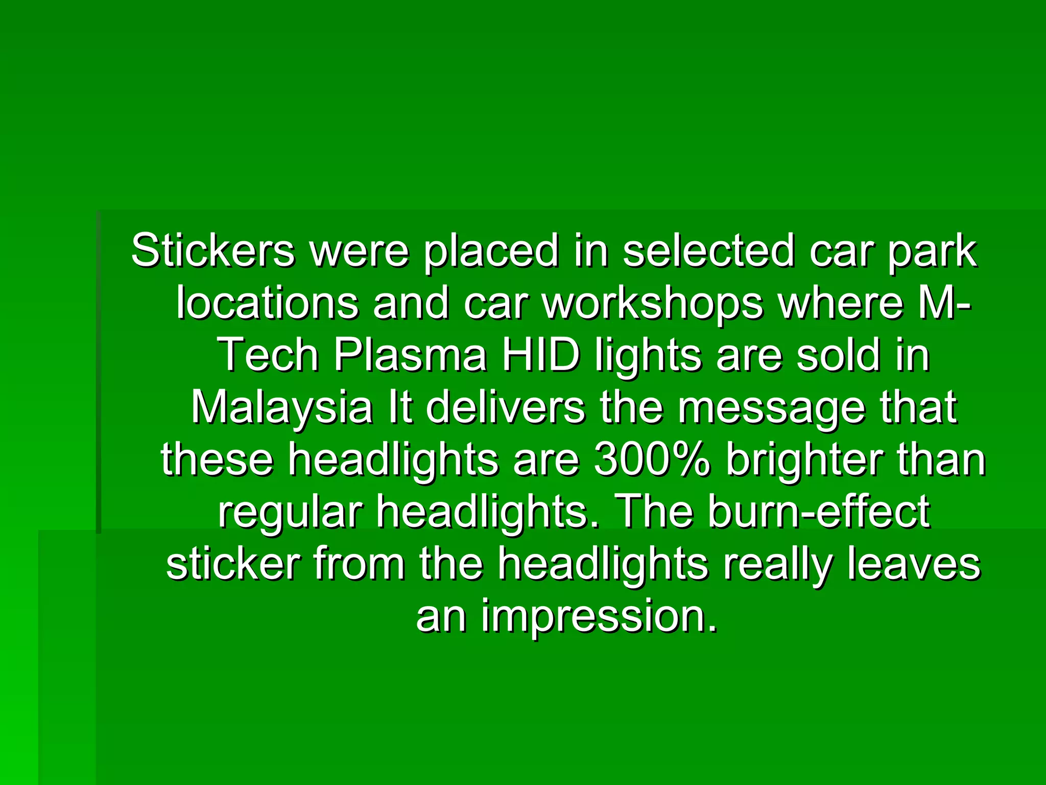 Stickers were placed in selected car park locations and car workshops where M-Tech Plasma HID lights are sold in Malaysia It delivers the message that these headlights are 300% brighter than regular headlights. The burn-effect sticker from the headlights really leaves an impression.  