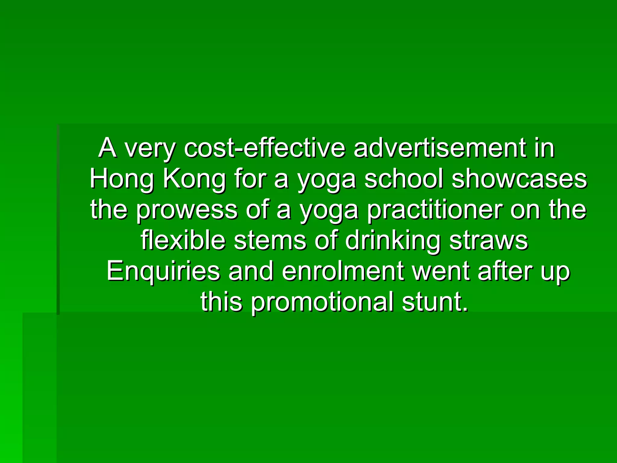 A very cost-effective advertisement in Hong Kong for a yoga school showcases the prowess of a yoga practitioner on the flexible stems of drinking straws  Enquiries and enrolment went after up this promotional stunt.  