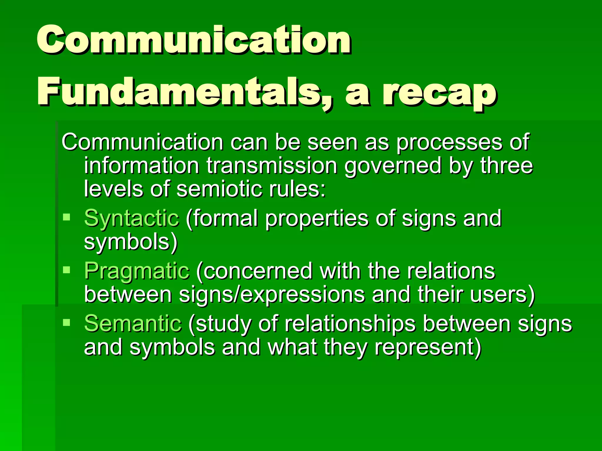 Communication Fundamentals, a recap Communication can be seen as processes of information transmission governed by three levels of semiotic rules: Syntactic  (formal properties of signs and symbols) Pragmatic  (concerned with the relations between signs/expressions and their users)  Semantic  (study of relationships between signs and symbols and what they represent) 