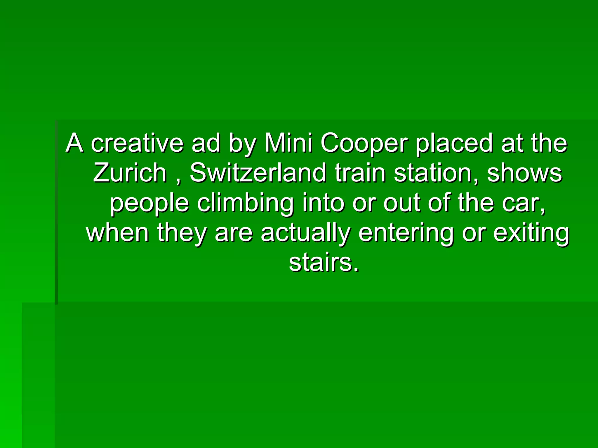 A creative ad by Mini Cooper placed at the Zurich , Switzerland train station, shows people climbing into or out of the car, when they are actually entering or exiting stairs.  