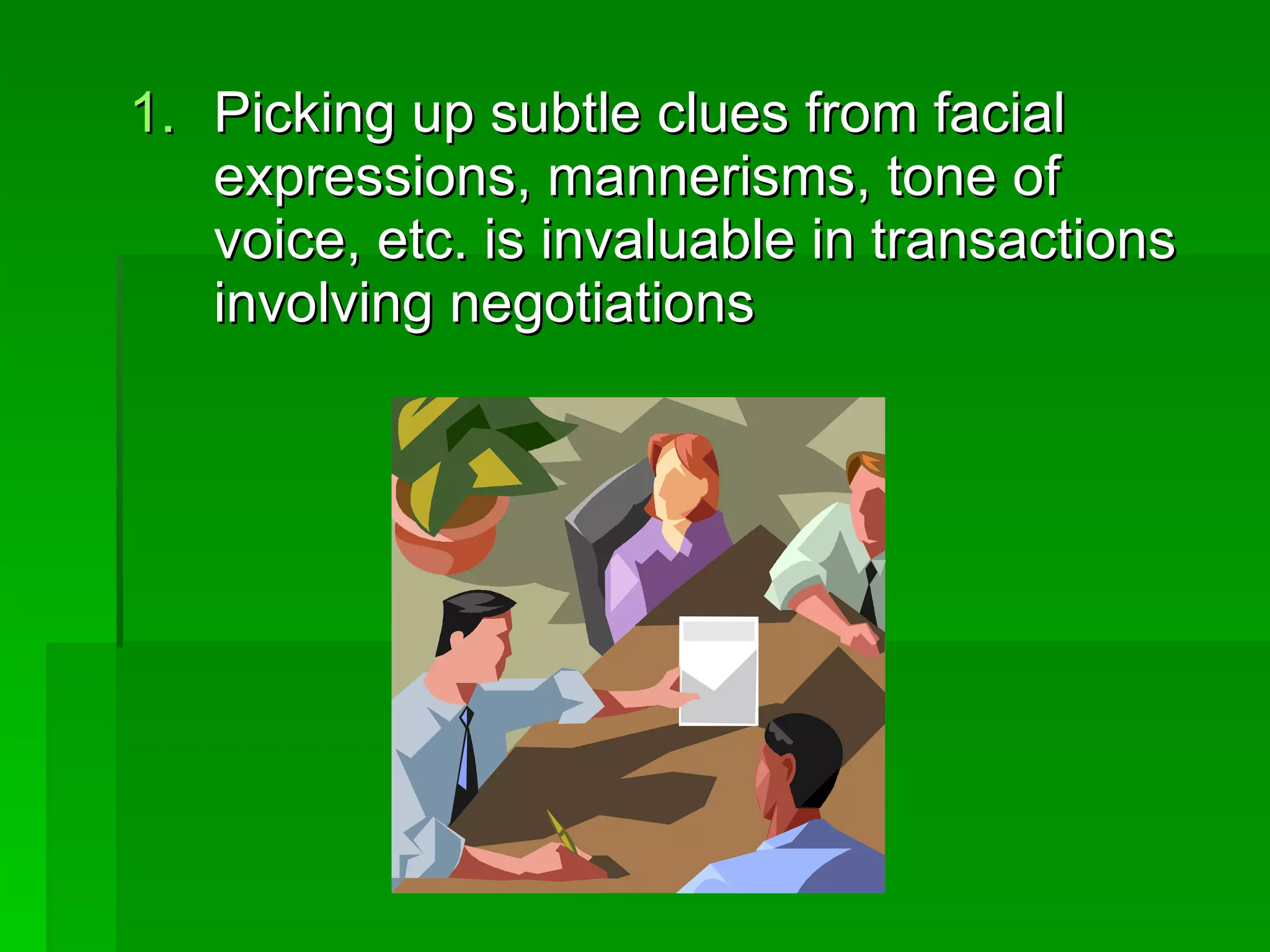 Picking up subtle clues from facial expressions, mannerisms, tone of voice, etc. is invaluable in transactions involving negotiations 