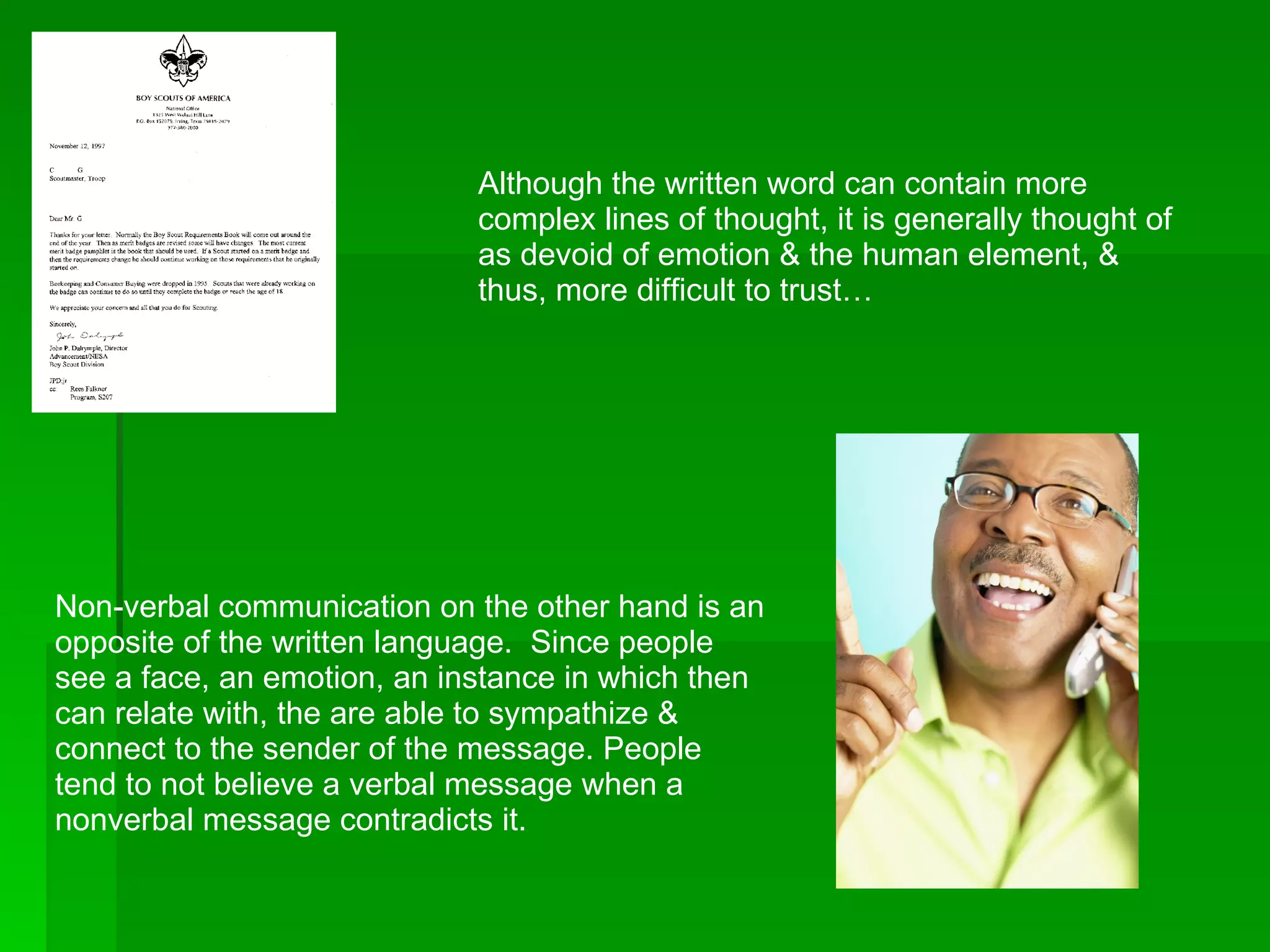Although the written word can contain more complex lines of thought, it is generally thought of as devoid of emotion & the human element, & thus, more difficult to trust… Non-verbal communication on the other hand is an opposite of the written language.  Since people see a face, an emotion, an instance in which then can relate with, the are able to sympathize & connect to the sender of the message. People tend to not believe a verbal message when a nonverbal message contradicts it. 