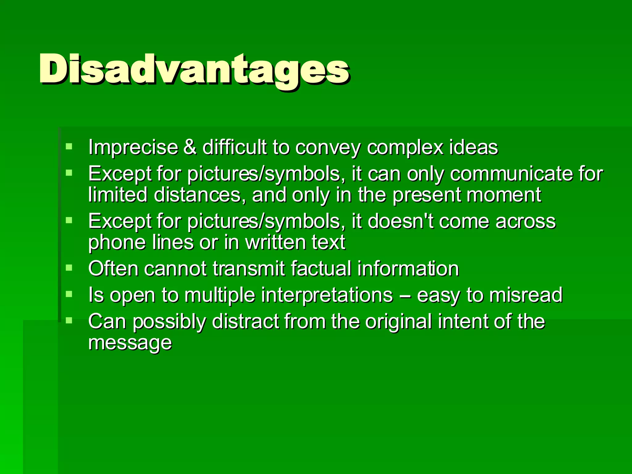 Disadvantages Imprecise & difficult to convey complex ideas Except for pictures/symbols, it can only communicate for limited distances, and only in the present moment  Except for pictures/symbols, it doesn't come across phone lines or in written text  Often cannot transmit factual information  Is open to multiple interpretations -- easy to misread  Can possibly distract from the original intent of the message 