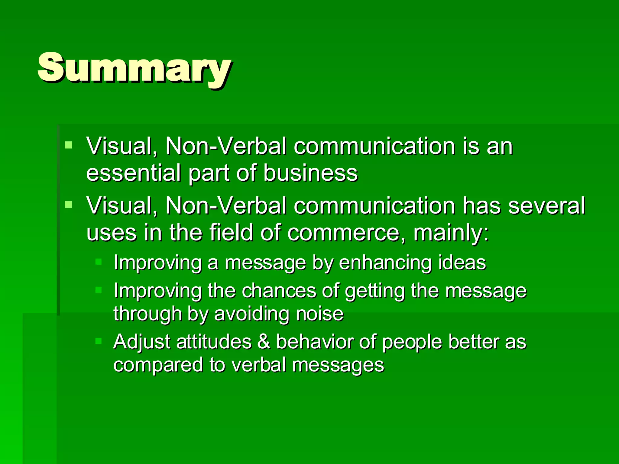 Summary Visual, Non-Verbal communication is an essential part of business Visual, Non-Verbal communication has several uses in the field of commerce, mainly:  Improving a message by enhancing ideas Improving the chances of getting the message through by avoiding noise Adjust attitudes & behavior of people better as compared to verbal messages 