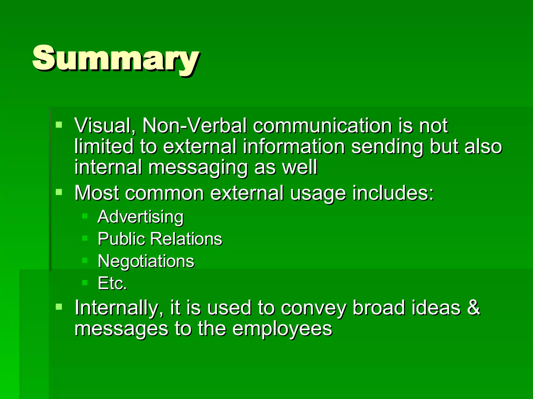 Summary Visual, Non-Verbal communication is not limited to external information sending but also internal messaging as well Most common external usage includes: Advertising Public Relations Negotiations Etc. Internally, it is used to convey broad ideas & messages to the employees 