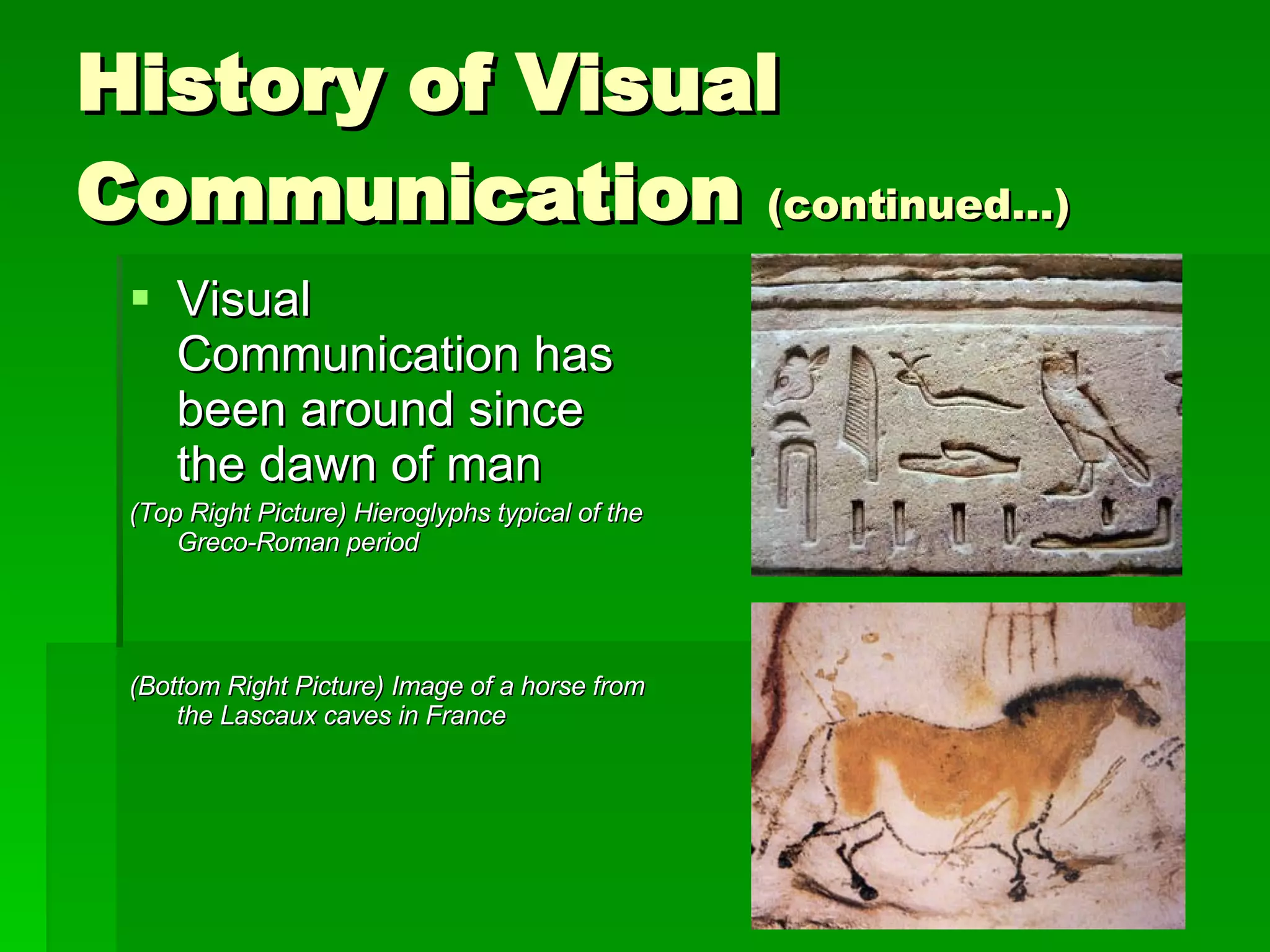 History of Visual Communication  (continued…) Visual Communication has been around since the dawn of man (Top Right Picture) Hieroglyphs typical of the Greco-Roman period (Bottom Right Picture) Image of a horse from the Lascaux caves in France 