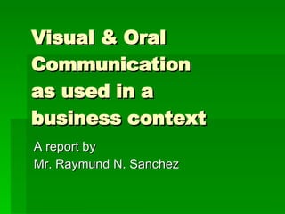 Visual & Oral Communication  as used in a  business context A report by  Mr. Raymund N. Sanchez 