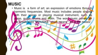 MUSIC
• Music is a form of art; an expression of emotions through
harmonic frequencies. Most music includes people singing
with their voices or playing musical instrument, such as
piano, guitar, drums and violin. The word music comes for
the Greek word “MOUSIKE” which means “ art of the muses”.
 