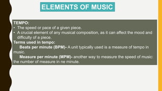 TEMPO:
• The speed or pace of a given piece.
• A crucial element of any musical composition, as it can affect the mood and
difficulty of a piece.
Terms used in tempo:
Beats per minute (BPM)- A unit typically used is a measure of tempo in
music.
Measure per minute (MPM)- another way to measure the speed of music:
the number of measure in ne minute.
ELEMENTS OF MUSIC
 