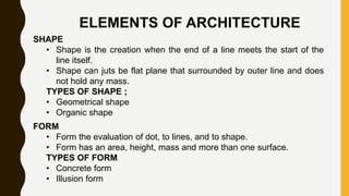 ELEMENTS OF ARCHITECTURE
SHAPE
• Shape is the creation when the end of a line meets the start of the
line itself.
• Shape can juts be flat plane that surrounded by outer line and does
not hold any mass.
TYPES OF SHAPE ;
• Geometrical shape
• Organic shape
FORM
• Form the evaluation of dot, to lines, and to shape.
• Form has an area, height, mass and more than one surface.
TYPES OF FORM
• Concrete form
• Illusion form
 