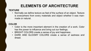 ELEMENTS OF ARCHITECTURE
TEXTURE
• Normally we define texture as feel of the surface of an object. Texture
is everywhere from every materials and object whether it was man-
made or natural.
COLOR
• Color is the more important element in the creation of a work. Color
has the power to influence and bring out our feelings.
• BRIGHT COLORS create a sense of joy and happiness .
• DARK AND GLOOMY COLORS create a sense of sadness and
dread.
 