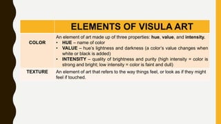 ELEMENTS OF VISULA ART
COLOR
An element of art made up of three properties: hue, value, and intensity.
• HUE – name of color
• VALUE – hue’s lightness and darkness (a color’s value changes when
white or black is added)
• INTENSITY – quality of brightness and purity (high intensity = color is
strong and bright; low intensity = color is faint and dull)
TEXTURE An element of art that refers to the way things feel, or look as if they might
feel if touched.
 
