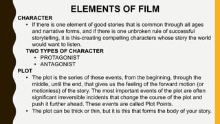 ELEMENTS OF FILM
CHARACTER
• If there is one element of good stories that is common through all ages
and narrative forms, and if there is one unbroken rule of successful
storytelling, it is this-creating compelling characters whose story the world
would want to listen.
TWO TYPES OF CHARACTER
• PROTAGONIST
• ANTAGONIST
PLOT
• The plot is the series of these events, from the beginning, through the
middle, until the end, that gives us the feeling of the forward motion (or
motionless) of the story. The most important events of the plot are often
significant irreversible incidents that change the course of the plot and
push it further ahead. These events are called Plot Points.
• The plot can be thick or thin, but it is this that forms the body of your story.
 